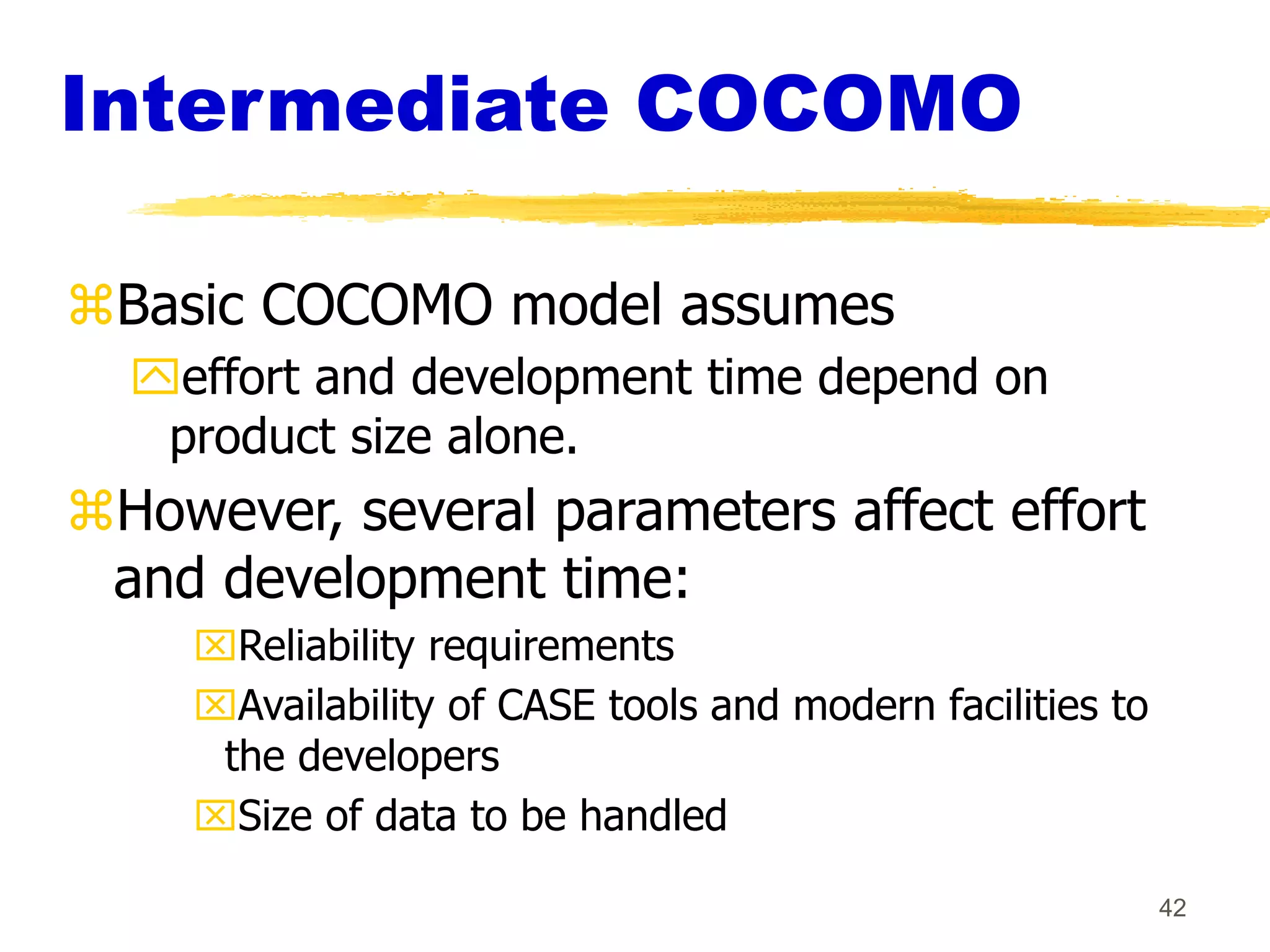 42
Intermediate COCOMO
Basic COCOMO model assumes
effort and development time depend on
product size alone.
However, several parameters affect effort
and development time:
Reliability requirements
Availability of CASE tools and modern facilities to
the developers
Size of data to be handled
 