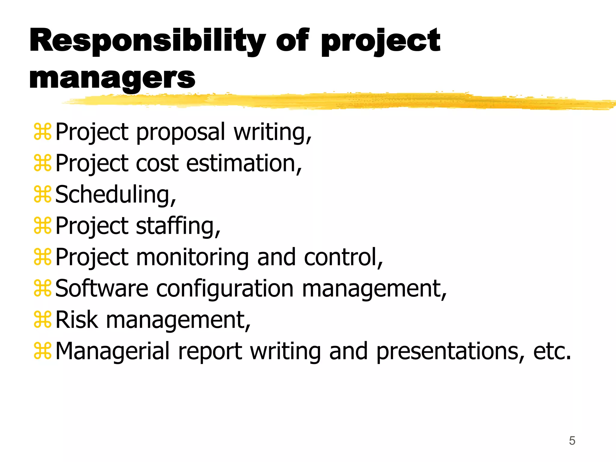 5
Responsibility of project
managers
Project proposal writing,
Project cost estimation,
Scheduling,
Project staffing,
Project monitoring and control,
Software configuration management,
Risk management,
Managerial report writing and presentations, etc.
 