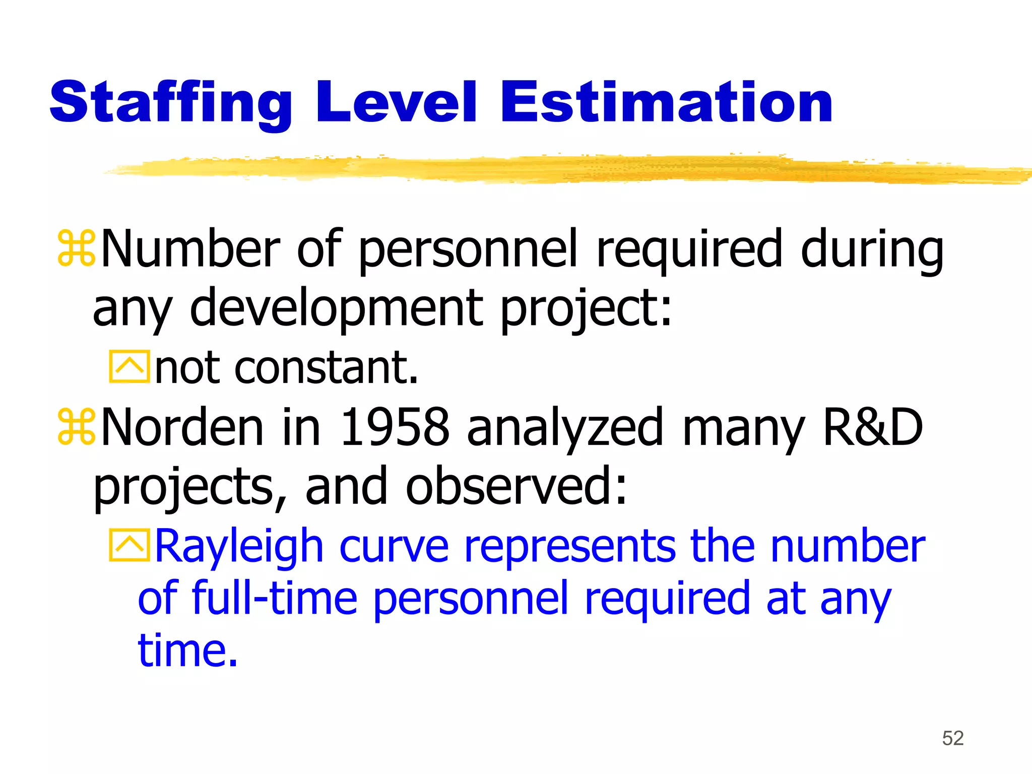52
Staffing Level Estimation
Number of personnel required during
any development project:
not constant.
Norden in 1958 analyzed many R&D
projects, and observed:
Rayleigh curve represents the number
of full-time personnel required at any
time.
 