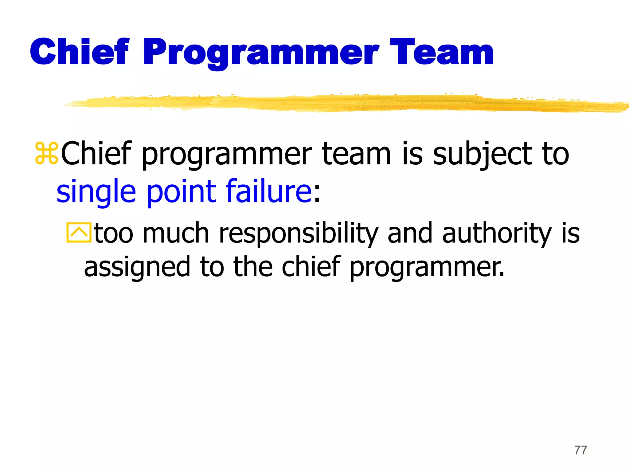 77
Chief Programmer Team
Chief programmer team is subject to
single point failure:
too much responsibility and authority is
assigned to the chief programmer.
 