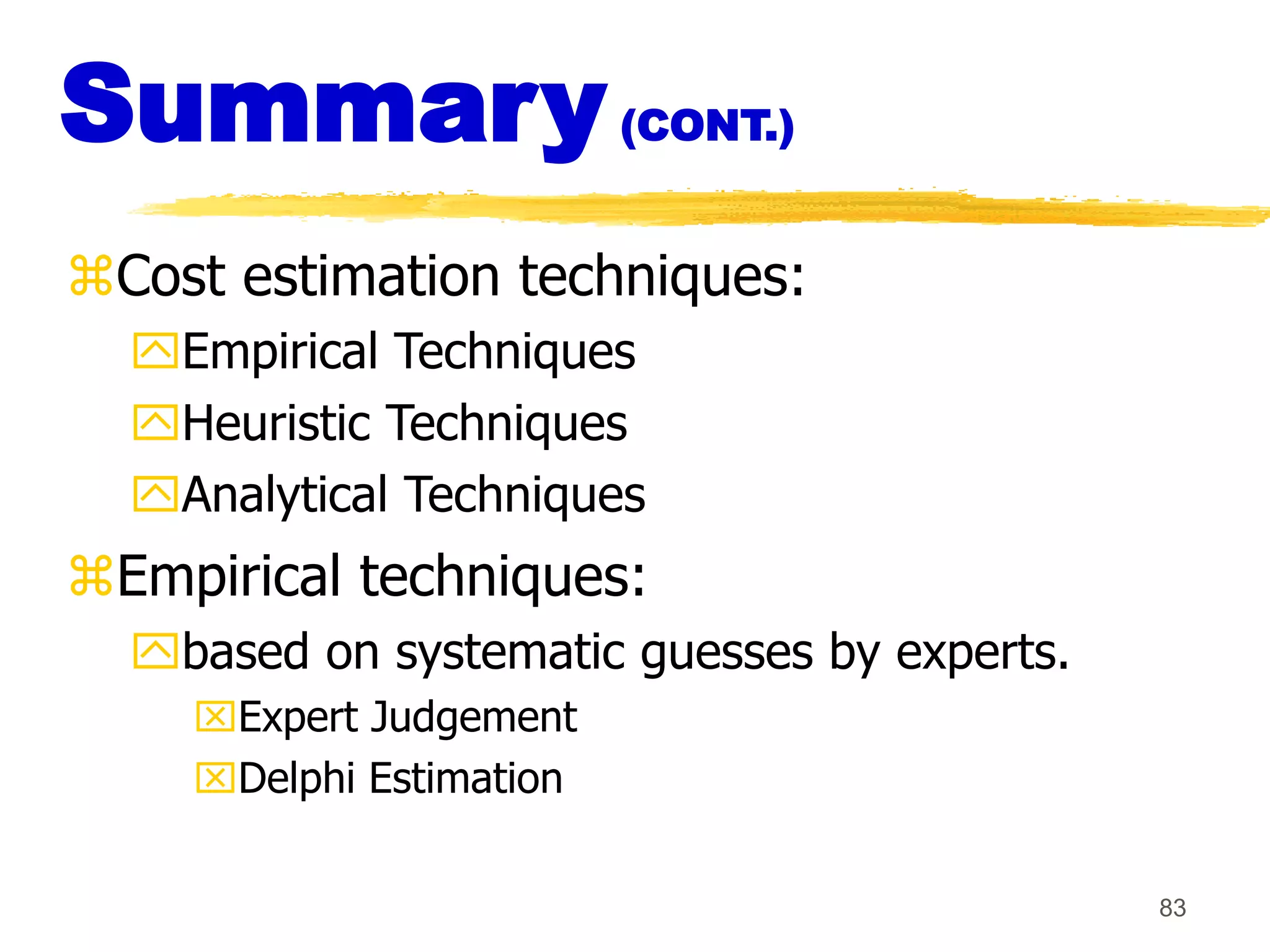 83
Summary(CONT.)
Cost estimation techniques:
Empirical Techniques
Heuristic Techniques
Analytical Techniques
Empirical techniques:
based on systematic guesses by experts.
Expert Judgement
Delphi Estimation
 