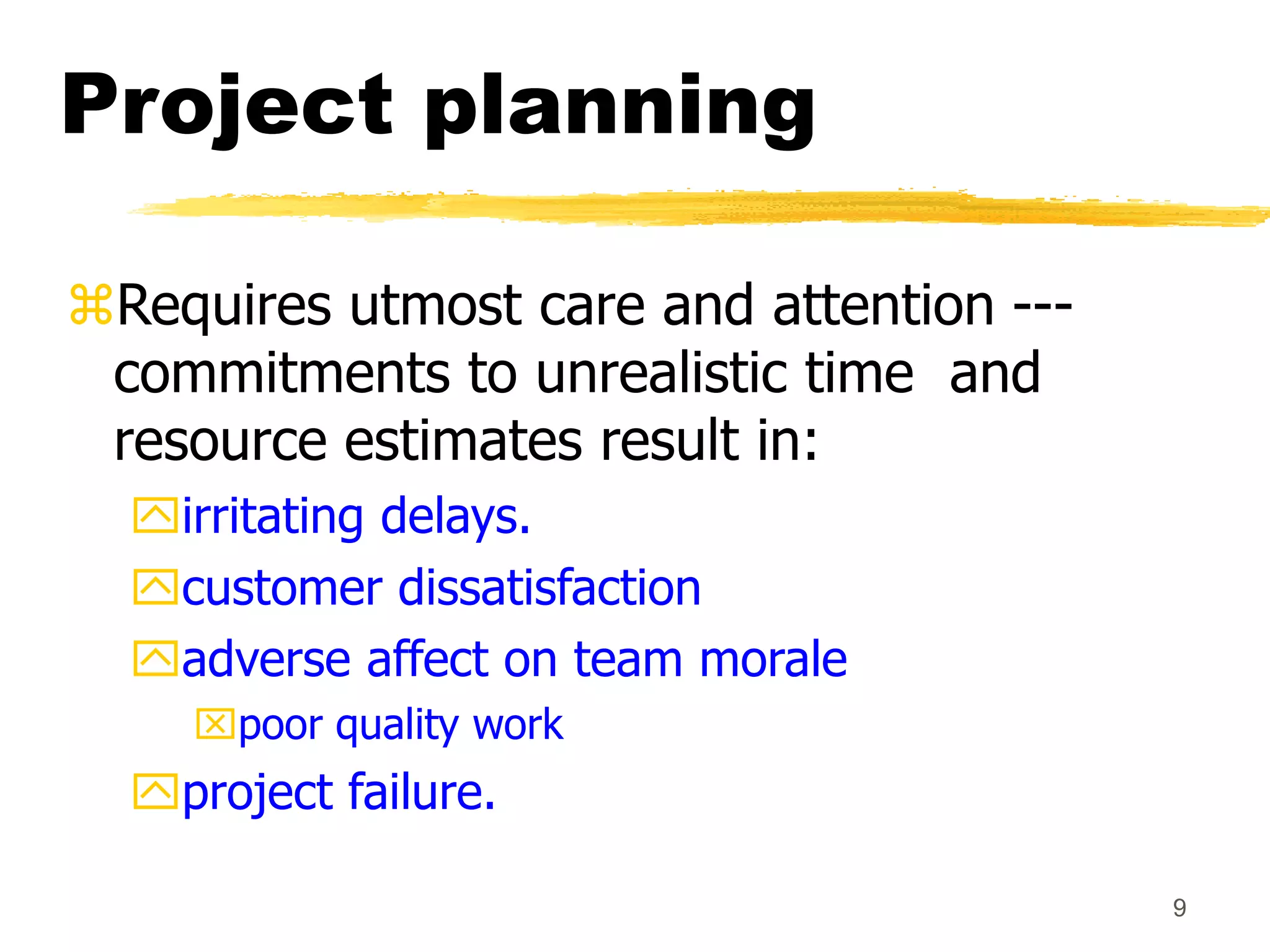 9
Project planning
Requires utmost care and attention ---
commitments to unrealistic time and
resource estimates result in:
irritating delays.
customer dissatisfaction
adverse affect on team morale
poor quality work
project failure.
 