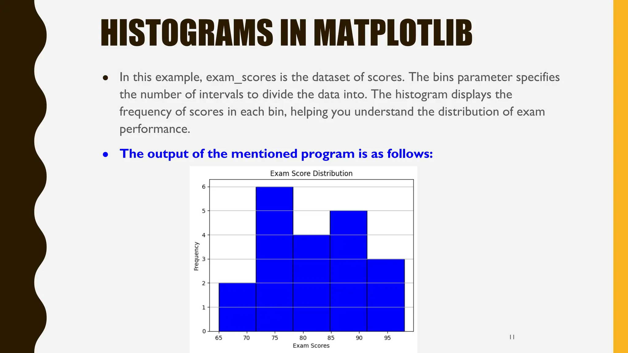HISTOGRAMS IN MATPLOTLIB
● In this example, exam_scores is the dataset of scores. The bins parameter specifies
the number of intervals to divide the data into. The histogram displays the
frequency of scores in each bin, helping you understand the distribution of exam
performance.
● The output of the mentioned program is as follows:
11
 