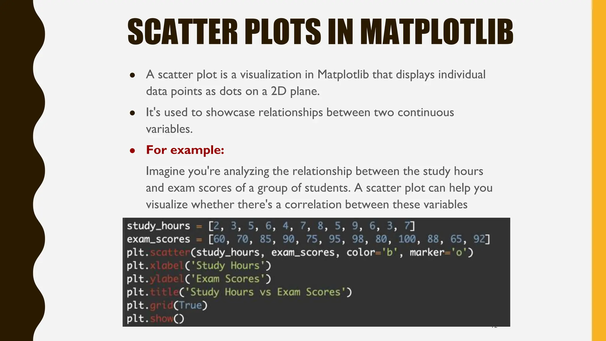 SCATTER PLOTS IN MATPLOTLIB
● A scatter plot is a visualization in Matplotlib that displays individual
data points as dots on a 2D plane.
● It's used to showcase relationships between two continuous
variables.
● For example:
Imagine you're analyzing the relationship between the study hours
and exam scores of a group of students. A scatter plot can help you
visualize whether there's a correlation between these variables
12
 