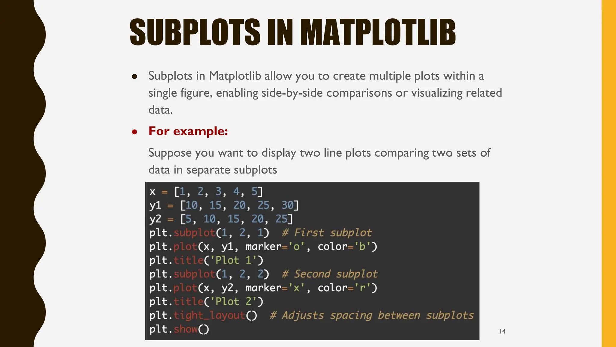 SUBPLOTS IN MATPLOTLIB
● Subplots in Matplotlib allow you to create multiple plots within a
single figure, enabling side-by-side comparisons or visualizing related
data.
● For example:
Suppose you want to display two line plots comparing two sets of
data in separate subplots
14
 