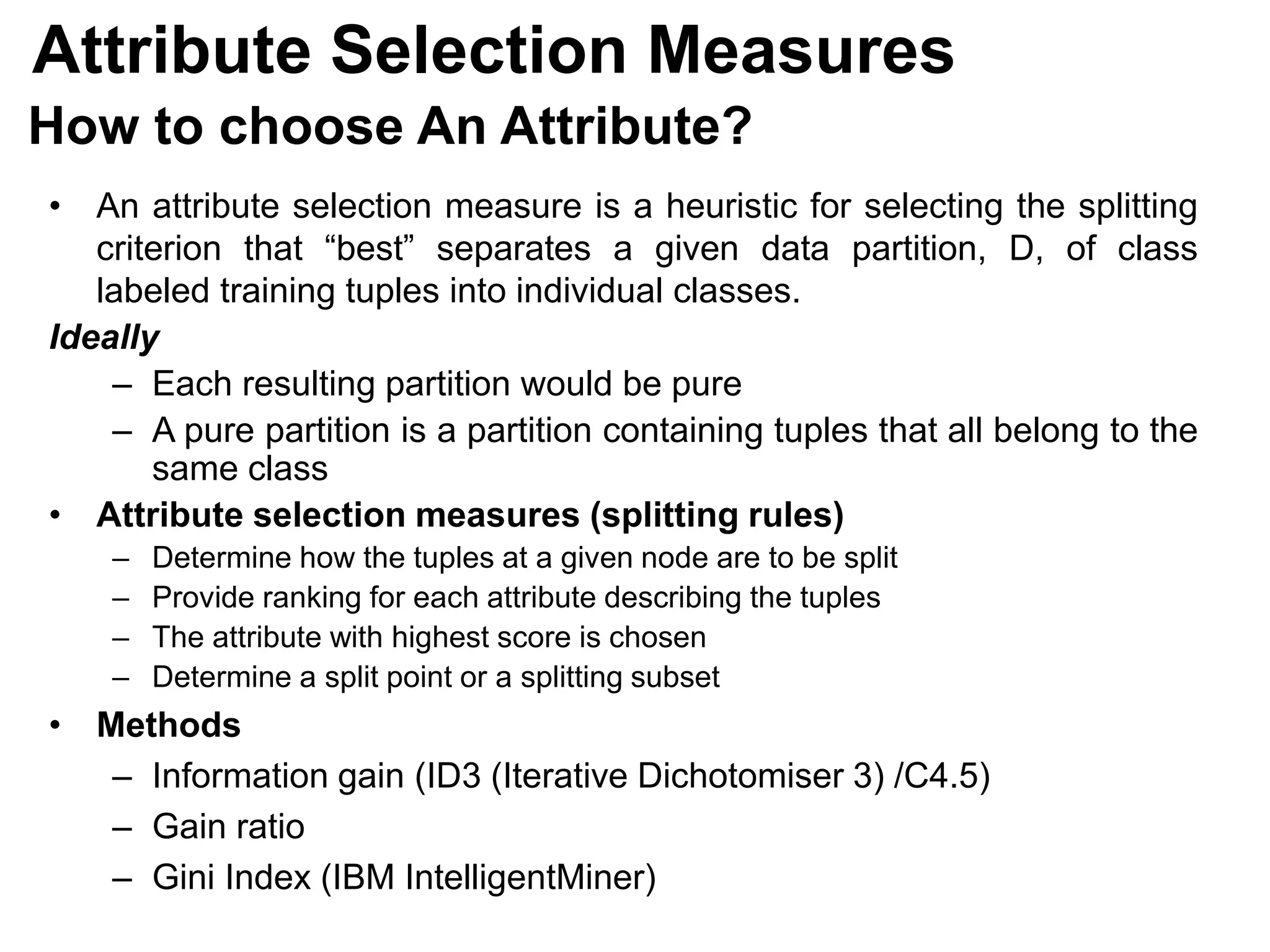 How to choose An Attribute?
• An attribute selection measure is a heuristic for selecting the splitting
criterion that “best” separates a given data partition, D, of class
labeled training tuples into individual classes.
Ideally
‒ Each resulting partition would be pure
‒ A pure partition is a partition containing tuples that all belong to the
same class
• Attribute selection measures (splitting rules)
‒ Determine how the tuples at a given node are to be split
‒ Provide ranking for each attribute describing the tuples
‒ The attribute with highest score is chosen
‒ Determine a split point or a splitting subset
• Methods
– Information gain (ID3 (Iterative Dichotomiser 3) /C4.5)
– Gain ratio
– Gini Index (IBM IntelligentMiner)
Attribute Selection Measures
 