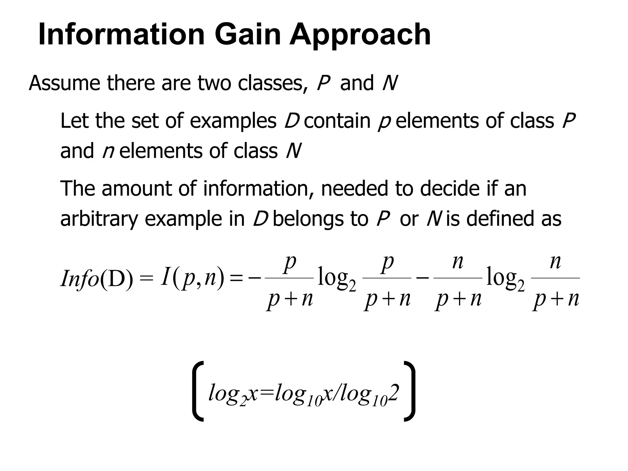 Assume there are two classes, P and N
Let the set of examples D contain p elements of class P
and n elements of class N
The amount of information, needed to decide if an
arbitrary example in D belongs to P or N is defined as
Info(D) =
np
n
np
n
np
p
np
p
npI



 22 loglog),(
Information Gain Approach
log2x=log10x/log102
 