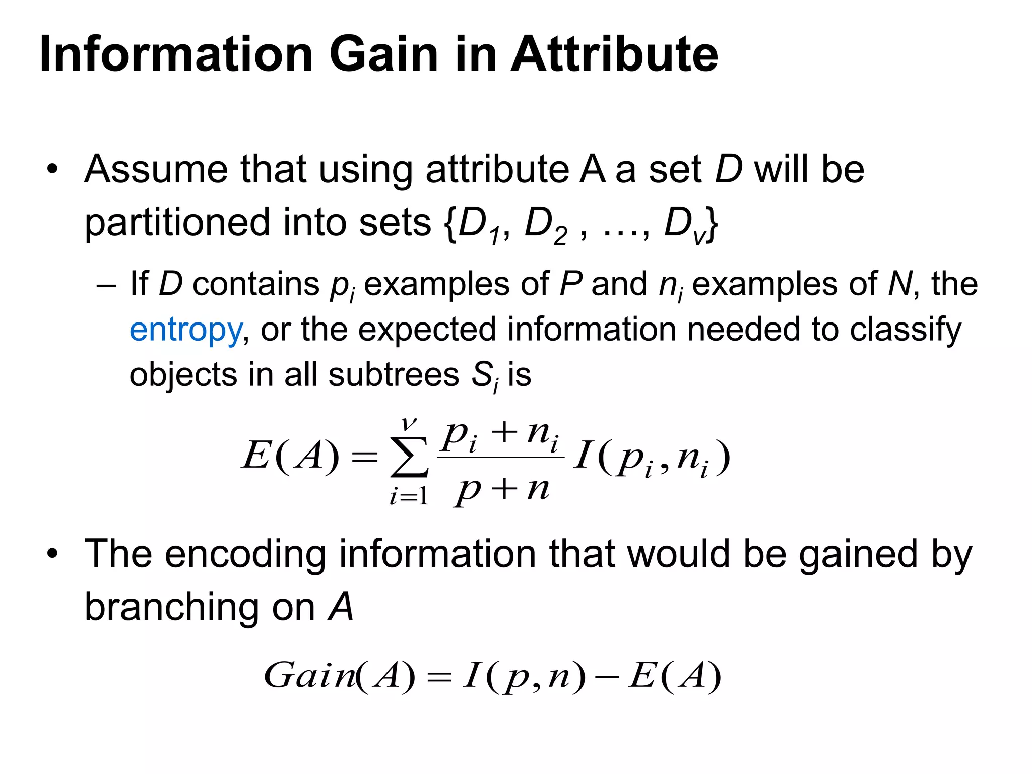 • Assume that using attribute A a set D will be
partitioned into sets {D1, D2 , …, Dv}
– If D contains pi examples of P and ni examples of N, the
entropy, or the expected information needed to classify
objects in all subtrees Si is
• The encoding information that would be gained by
branching on A

 



1
),()(
i
ii
ii
npI
np
np
AE
)(),()( AEnpIAGain 
Information Gain in Attribute
 