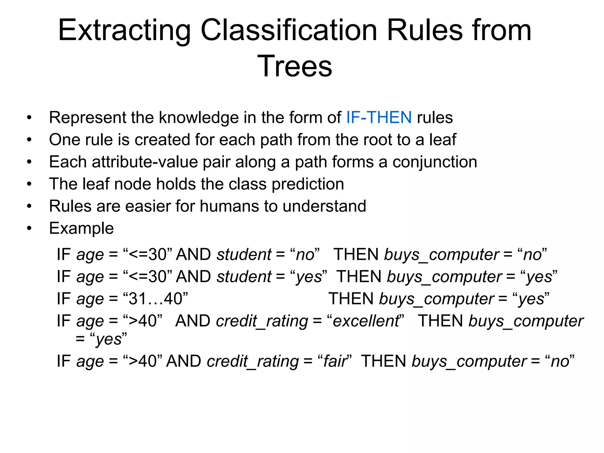 Extracting Classification Rules from
Trees
• Represent the knowledge in the form of IF-THEN rules
• One rule is created for each path from the root to a leaf
• Each attribute-value pair along a path forms a conjunction
• The leaf node holds the class prediction
• Rules are easier for humans to understand
• Example
IF age = “<=30” AND student = “no” THEN buys_computer = “no”
IF age = “<=30” AND student = “yes” THEN buys_computer = “yes”
IF age = “31…40” THEN buys_computer = “yes”
IF age = “>40” AND credit_rating = “excellent” THEN buys_computer
= “yes”
IF age = “>40” AND credit_rating = “fair” THEN buys_computer = “no”
 