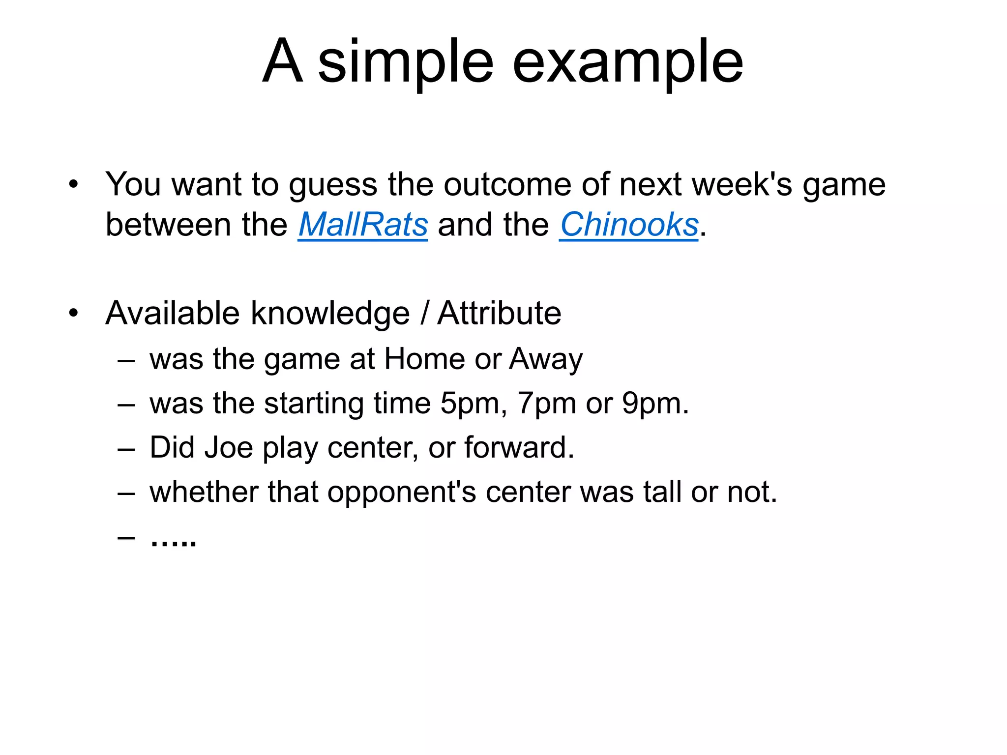 A simple example
• You want to guess the outcome of next week's game
between the MallRats and the Chinooks.
• Available knowledge / Attribute
– was the game at Home or Away
– was the starting time 5pm, 7pm or 9pm.
– Did Joe play center, or forward.
– whether that opponent's center was tall or not.
– …..
 