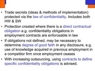 • Trade secrets (ideas & methods of implementation)
protected via the law of confidentiality. Includes both
HW & SW
• Protection created where there is a direct contractual
obligation e.g. confidentiality obligations in
employment contracts are enforceable in law
• If obligations not defined, may be necessary to
determine degree of good faith in any disclosure, e.g.
use of knowledge acquired in previous employment in
a competitor firm once employment ceases
• With increasing outsourcing, using contracts to define
specific confidentiality obligations is advised.
 