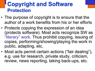 Copyright and Software
Protection
• The purpose of copyright is to ensure that the
author of a work benefits from his or her efforts
• Protects copying the expression of an idea
(protects software). Most acts recognize SW as
“literary” work. Thus prohibit copying, issuing of
copies, performing/showing/playing the work in
public, adapting, etc.
• Most acts permit certain actions (“fair dealing”),
e.g. use for research, private study, criticism,
review, news reporting, taking back-ups, etc.
 