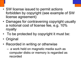 • SW license issued to permit actions
forbidden by copyright (see example of SW
license agreement)
• Damages for contravening copyright usually
a notional cost of license fee, e.g. 10%
royalty
• To be protected by copyright it must be:
• Original
• Recorded in writing or otherwise
– a work held on magnetic media such as
computer disks or memory is regarded as
recorded
 