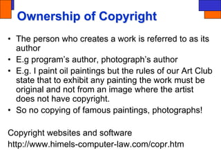 Ownership of Copyright
• The person who creates a work is referred to as its
author
• E.g program’s author, photograph’s author
• E.g. I paint oil paintings but the rules of our Art Club
state that to exhibit any painting the work must be
original and not from an image where the artist
does not have copyright.
• So no copying of famous paintings, photographs!
Copyright websites and software
http://www.himels-computer-law.com/copr.htm
 