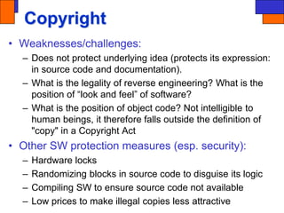 Copyright
• Weaknesses/challenges:
– Does not protect underlying idea (protects its expression:
in source code and documentation).
– What is the legality of reverse engineering? What is the
position of “look and feel” of software?
– What is the position of object code? Not intelligible to
human beings, it therefore falls outside the definition of
"copy" in a Copyright Act
• Other SW protection measures (esp. security):
– Hardware locks
– Randomizing blocks in source code to disguise its logic
– Compiling SW to ensure source code not available
– Low prices to make illegal copies less attractive
 