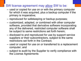 • SW license agreement may allow SW to be:
– used or copied for use on or with the primary computer
for which it was acquired, plus a backup computer if the
primary is inoperative;
– reproduced for safekeeping or backup purposes;
– customized, adapted, or combined with other computer
software, provided that derivative software incorporating
any of the delivered, restricted computer software shall
be subject to same restrictions set forth herein;
– disclosed to and reproduced for use by support service
suppliers or their subcontractors, subject to the same
restrictions set forth in the Contract;
– used or copied for use on or transferred to a replacement
computer; and
– subject to audit by the Supplier to verify compliance with
the License Agreements
 