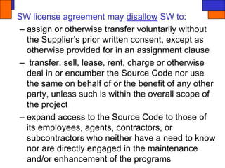 SW license agreement may disallow SW to:
– assign or otherwise transfer voluntarily without
the Supplier’s prior written consent, except as
otherwise provided for in an assignment clause
– transfer, sell, lease, rent, charge or otherwise
deal in or encumber the Source Code nor use
the same on behalf of or the benefit of any other
party, unless such is within the overall scope of
the project
– expand access to the Source Code to those of
its employees, agents, contractors, or
subcontractors who neither have a need to know
nor are directly engaged in the maintenance
and/or enhancement of the programs
 