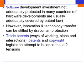 • Software development investment not
adequately protected in many countries (cf
hardware developments are usually
adequately covered by patent law)
• However, innovation & technology transfer
can be stifled by draconian protection
• Trade secrets (ways of working, plans and
interactions), patents and copyright
legislation attempt to balance these 2
tensions
 