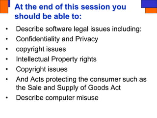 At the end of this session you
should be able to:
• Describe software legal issues including:
• Confidentiality and Privacy
• copyright issues
• Intellectual Property rights
• Copyright issues
• And Acts protecting the consumer such as
the Sale and Supply of Goods Act
• Describe computer misuse
 