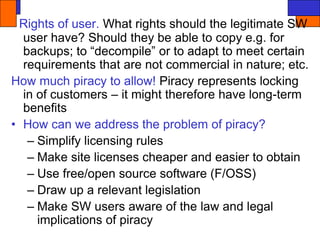 Rights of user. What rights should the legitimate SW
user have? Should they be able to copy e.g. for
backups; to “decompile” or to adapt to meet certain
requirements that are not commercial in nature; etc.
How much piracy to allow! Piracy represents locking
in of customers – it might therefore have long-term
benefits
• How can we address the problem of piracy?
– Simplify licensing rules
– Make site licenses cheaper and easier to obtain
– Use free/open source software (F/OSS)
– Draw up a relevant legislation
– Make SW users aware of the law and legal
implications of piracy
 