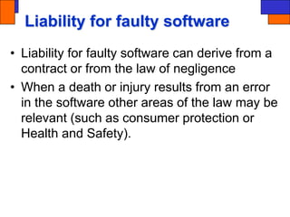 Liability for faulty software
• Liability for faulty software can derive from a
contract or from the law of negligence
• When a death or injury results from an error
in the software other areas of the law may be
relevant (such as consumer protection or
Health and Safety).
 