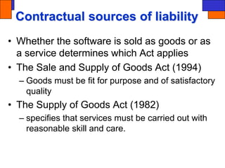 Contractual sources of liability
• Whether the software is sold as goods or as
a service determines which Act applies
• The Sale and Supply of Goods Act (1994)
– Goods must be fit for purpose and of satisfactory
quality
• The Supply of Goods Act (1982)
– specifies that services must be carried out with
reasonable skill and care.
 