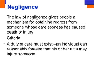 Negligence
• The law of negligence gives people a
mechanism for obtaining redress from
someone whose carelessness has caused
death or injury
• Criteria:
• A duty of care must exist –an individual can
reasonably foresee that his or her acts may
injure someone.
 