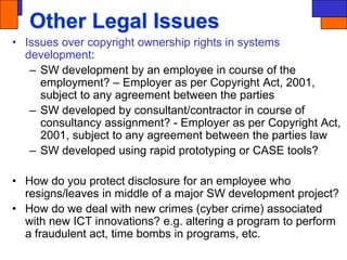 Other Legal Issues
• Issues over copyright ownership rights in systems
development:
– SW development by an employee in course of the
employment? – Employer as per Copyright Act, 2001,
subject to any agreement between the parties
– SW developed by consultant/contractor in course of
consultancy assignment? - Employer as per Copyright Act,
2001, subject to any agreement between the parties law
– SW developed using rapid prototyping or CASE tools?
• How do you protect disclosure for an employee who
resigns/leaves in middle of a major SW development project?
• How do we deal with new crimes (cyber crime) associated
with new ICT innovations? e.g. altering a program to perform
a fraudulent act, time bombs in programs, etc.
 