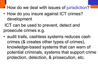 • How do we deal with issues of jurisdiction?
• How do you insure against ICT crimes?
development
ICT can be used to prevent, detect and
prosecute crimes e.g.
• audit trails, cashless systems reduces cash
crimes (& creates other types of crimes),
knowledge-based systems that can warn of
potential criminals, systems that support crime
protection, detection, & prosecution, etc.
 