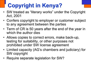 Copyright in Kenya?
• SW treated as “literary works” under the Copyright
Act, 2001
• Confers copyright to employer or customer subject
to any agreement between the parties
• Term of CR is 50 years after the end of the year in
which the author dies
• Allows copies to correct errors, make back-up,
testing for suitability, or other purposes not
prohibited under SW license agreement
• Limited capacity (AG’s chambers and judiciary) for
SW copyright
• Require separate legislation for SW?
 