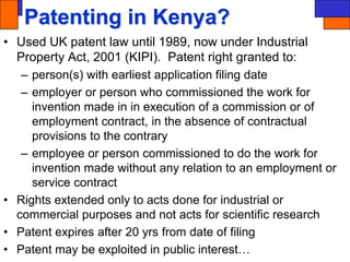 Patenting in Kenya?
• Used UK patent law until 1989, now under Industrial
Property Act, 2001 (KIPI). Patent right granted to:
– person(s) with earliest application filing date
– employer or person who commissioned the work for
invention made in in execution of a commission or of
employment contract, in the absence of contractual
provisions to the contrary
– employee or person commissioned to do the work for
invention made without any relation to an employment or
service contract
• Rights extended only to acts done for industrial or
commercial purposes and not acts for scientific research
• Patent expires after 20 yrs from date of filing
• Patent may be exploited in public interest…
 