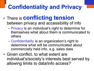 Confidentiality and Privacy
• There is conflicting tension
between privacy and accessibility of info
– Privacy is an individual’s right to determine for
themselves what about them is communicated to
others
– Confidentiality is an organization’s right to
determine what will be communicated about
commercially held info. e.g. sales data
• Given conflict, to what extent are
individual’s/society’s interests best served by
allowing limits to data/info access?
 