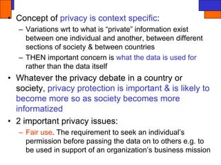 • Concept of privacy is context specific:
– Variations wrt to what is “private” information exist
between one individual and another, between different
sections of society & between countries
– THEN important concern is what the data is used for
rather than the data itself
• Whatever the privacy debate in a country or
society, privacy protection is important & is likely to
become more so as society becomes more
informatized
• 2 important privacy issues:
– Fair use. The requirement to seek an individual’s
permission before passing the data on to others e.g. to
be used in support of an organization’s business mission
 