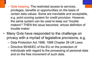 – Gate keeping. The restricted access to services,
privileges, benefits or opportunities on the basis of
certain data values. Some are inevitable and acceptable,
e.g. point scoring system for credit provision. However,
the same system can be used to keep out “trouble
makers”! THEN the issue becomes: whose definition of
trouble maker
• Many Gvts have responded to the challenge on
privacy with a myriad of legislative provisions, e.g.
– Data Protection Act 1998, 1998 Chapter 29 UK Laws.
– Directive 95/46/EC of the EU on the protection of
individuals with regard to the processing of personal data
and on the free movement of such data.
 