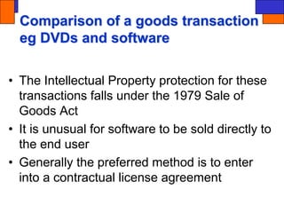 Comparison of a goods transaction
eg DVDs and software
• The Intellectual Property protection for these
transactions falls under the 1979 Sale of
Goods Act
• It is unusual for software to be sold directly to
the end user
• Generally the preferred method is to enter
into a contractual license agreement
 