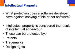 Intellectual Property
• What protection does a software developer
have against copying of his or her software?
• Intellectual property is considered the result
of intellectual endeavour
• These can be protected by:
• Patents
• Trademarks
• Design rights
 