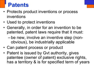 Patents
• Protects product inventions or process
inventions
• Used to protect inventions
• Generally, in order for an invention to be
patented, patent laws require that it must:
–be new, involve an inventive step (non-
obvious), be industrially applicable
• Can patent process or product
• Patent is issued by Gvt authority, gives
patentee (owner of patent) exclusive rights,
has a territory & is for specified term of years
 
