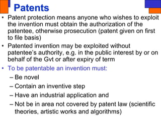 Patents
• Patent protection means anyone who wishes to exploit
the invention must obtain the authorization of the
patentee, otherwise prosecution (patent given on first
to file basis)
• Patented invention may be exploited without
patentee’s authority, e.g. in the public interest by or on
behalf of the Gvt or after expiry of term
• To be patentable an invention must:
– Be novel
– Contain an inventive step
– Have an industrial application and
– Not be in area not covered by patent law (scientific
theories, artistic works and algorithms)
 