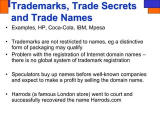 Trademarks, Trade Secrets
and Trade Names
• Examples, HP, Coca-Cola, IBM, Mpesa
• Trademarks are not restricted to names, eg a distinctive
form of packaging may qualify
• Problem with the registration of Internet domain names –
there is no global system of trademark registration
• Speculators buy up names before well-known companies
and expect to make a profit by selling the domain name.
• Harrods (a famous London store) went to court and
successfully recovered the name Harrods.com
 