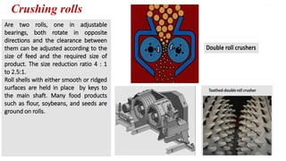 Crushing rolls
Are two rolls, one in adjustable
bearings, both rotate in opposite
directions and the clearance between
them can be adjusted according to the
size of feed and the required size of
product. The size reduction ratio 4 : 1
to 2.5:1.
Roll shells with either smooth or ridged
surfaces are held in place by keys to
the main shaft. Many food products
such as flour, soybeans, and seeds are
ground on rolls.
 