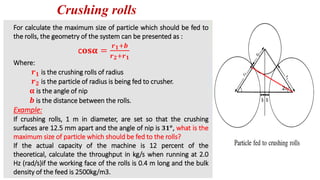 Crushing rolls
For calculate the maximum size of particle which should be fed to
the rolls, the geometry of the system can be presented as :
Where:
𝒓𝟏 is the crushing rolls of radius
𝒓𝟐 is the particle of radius is being fed to crusher.
𝛂 is the angle of nip
𝒃 is the distance between the rolls.
Example:
If crushing rolls, 1 m in diameter, are set so that the crushing
surfaces are 12.5 mm apart and the angle of nip is 𝟑𝟏𝒐
, what is the
maximum size of particle which should be fed to the rolls?
If the actual capacity of the machine is 12 percent of the
theoretical, calculate the throughput in kg/s when running at 2.0
Hz (rad/s)if the working face of the rolls is 0.4 m long and the bulk
density of the feed is 2500kg/m3.
c𝐨𝐬𝛂 =
𝒓𝟏+𝒃
𝒓𝟐+𝒓𝟏
2
 