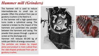 Hammer mill (Grinders)
The hammer mill is used to reduce
intermediate-size to small size or
powder. Often the product from jaw or
gyratory crushers is the feed to it.
In the hammer mill a high speed-rotor
turns inside a cylindrical casing. The
material is broken by the impact of the
hammers and pulverized into powder
between the hammers and casing. The
powder then passes through a grate or
screen at the discharge end.
Hammer mill reduces 60-240 kg of
solids per KW.hr of energy consumed.
The particles are broken by impact
alone and product is more cubical than
the slab-shaped produced from jaw or
gyratory crushes.
 