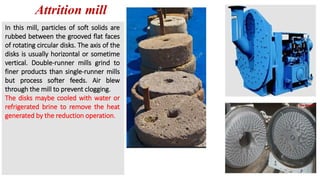 Attrition mill
In this mill, particles of soft solids are
rubbed between the grooved flat faces
of rotating circular disks. The axis of the
disks is usually horizontal or sometime
vertical. Double-runner mills grind to
finer products than single-runner mills
but process softer feeds. Air blew
through the mill to prevent clogging.
The disks maybe cooled with water or
refrigerated brine to remove the heat
generated by the reduction operation.
 