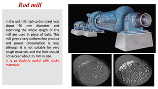 Rod mill
In the rod mill, high carbon steel rods
about 50 mm diameter and
extending the whole length of the
mill are used in place of balls. This
mill gives a very uniform ﬁne product
and power consumption is low,
although it is not suitable for very
tough materials and the feed should
not exceed about 25 mm in size.
It is particularly useful with sticky
materials.
 