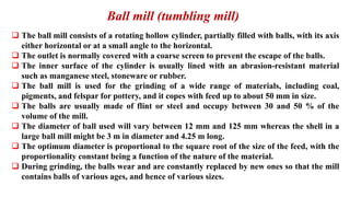 Ball mill (tumbling mill)
❑ The ball mill consists of a rotating hollow cylinder, partially filled with balls, with its axis
either horizontal or at a small angle to the horizontal.
❑ The outlet is normally covered with a coarse screen to prevent the escape of the balls.
❑ The inner surface of the cylinder is usually lined with an abrasion-resistant material
such as manganese steel, stoneware or rubber.
❑ The ball mill is used for the grinding of a wide range of materials, including coal,
pigments, and felspar for pottery, and it copes with feed up to about 50 mm in size.
❑ The balls are usually made of flint or steel and occupy between 30 and 50 % of the
volume of the mill.
❑ The diameter of ball used will vary between 12 mm and 125 mm whereas the shell in a
large ball mill might be 3 m in diameter and 4.25 m long.
❑ The optimum diameter is proportional to the square root of the size of the feed, with the
proportionality constant being a function of the nature of the material.
❑ During grinding, the balls wear and are constantly replaced by new ones so that the mill
contains balls of various ages, and hence of various sizes.
 
