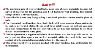 Ball mill
❑ The maximum rate of wear of steel balls, using very abrasive materials, is about 0.3
kg/ton of material for dry grinding, and 1–1.5 kg/ton for wet grinding. The normal
charge of balls is about 5 ton/m3.
❑ In small mills where very fine grinding is required, pebbles are often used in place of
balls.
❑ For economical consideration, the cylinder is divided into a number of compartments
by vertical perforated plates; the material flows axially along the mill and can pass
from one compartment to the next only when its size has been reduced to less than
that of the perforations in the plate.
❑ Each compartment is supplied with balls of a different size; the large balls are at the
entry end and thus operate on the feed material, whilst the small balls come into
contact with the material immediately before it is discharged.
❑ This arrangement gives a uniform product with short residence time distribution for
the material.
 