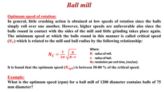 Ball mill
Optimum speed of rotation:
In general, little crushing action is obtained at low speeds of rotation since the balls
simply roll over one another. However, higher speeds are unfavorable also since the
balls round in contact with the sides of the mill and little grinding takes place again.
The minimum speed at which the balls round in this manner is called critical speed
(𝑵𝑪) which is related to the mill and ball radius by the following relationship:
𝑵𝑪 =
𝟏
𝟐𝝅
𝒈
𝑹−𝒓
It is found that the optimum speed (𝑵𝒐𝒑𝒕) is between 50-80 % of the critical speed.
Example:
What is the optimum speed (rpm) for a ball mill of 1200 diameter contains balls of 75
mm diameter?
 