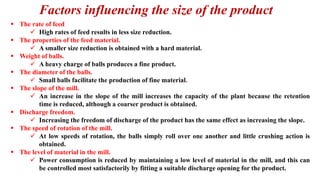 Factors influencing the size of the product
▪ The rate of feed
✓ High rates of feed results in less size reduction.
▪ The properties of the feed material.
✓ A smaller size reduction is obtained with a hard material.
▪ Weight of balls.
✓ A heavy charge of balls produces a fine product.
▪ The diameter of the balls.
✓ Small balls facilitate the production of fine material.
▪ The slope of the mill.
✓ An increase in the slope of the mill increases the capacity of the plant because the retention
time is reduced, although a coarser product is obtained.
▪ Discharge freedom.
✓ Increasing the freedom of discharge of the product has the same effect as increasing the slope.
▪ The speed of rotation of the mill.
✓ At low speeds of rotation, the balls simply roll over one another and little crushing action is
obtained.
▪ The level of material in the mill.
✓ Power consumption is reduced by maintaining a low level of material in the mill, and this can
be controlled most satisfactorily by fitting a suitable discharge opening for the product.
 