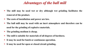 Advantages of the ball mill
▪ The mill may be used wet or dry although wet grinding facilitates the
removal of the product.
▪ The costs of installation and power are low.
▪ The ball mill may be used with an inert atmosphere and therefore can be
used for the grinding of explosive materials.
▪ The grinding medium is cheap.
▪ The mill is suitable for materials of all degrees of hardness.
▪ It may be used for batch or continuous operation.
▪ It may be used for open or closed circuit grinding.
 