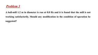 Problem 3
A ball-mill 1.2 m in diameter is run at 0.8 Hz and it is found that the mill is not
working satisfactorily. Should any modiﬁcation in the condition of operation be
suggested?
 